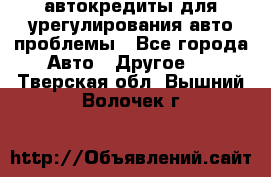 автокредиты для урегулирования авто проблемы - Все города Авто » Другое   . Тверская обл.,Вышний Волочек г.